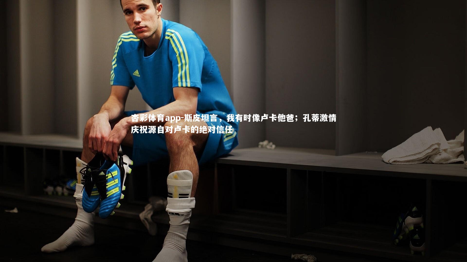 斯皮坦言，我有时像卢卡他爸；孔蒂激情庆祝源自对卢卡的绝对信任